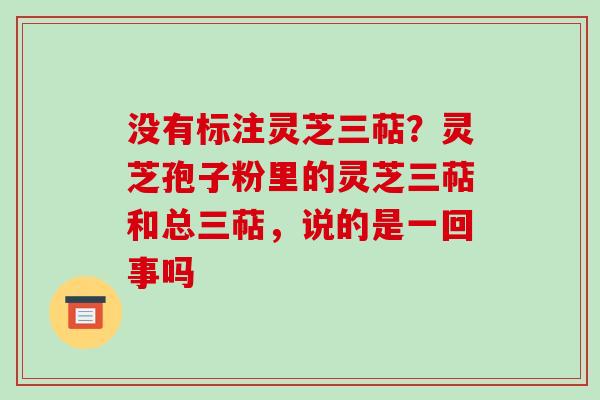 没有标注灵芝三萜?灵芝孢子粉里的灵芝三萜和总三萜,说的是一回事吗 没有标注灵芝三萜?灵芝孢子粉里的灵芝三萜和总三萜,说的是一回事吗