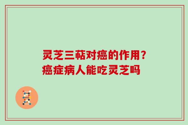 灵芝三萜对的作用?症人能吃灵芝吗 灵芝三萜对的作用?症人能吃灵芝吗