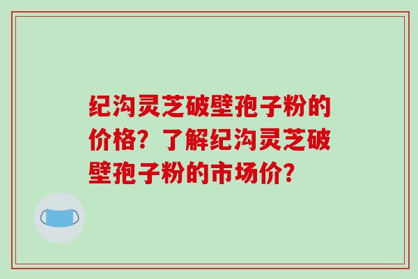 纪沟灵芝破壁孢子粉的价格？了解纪沟灵芝破壁孢子粉的市场价？