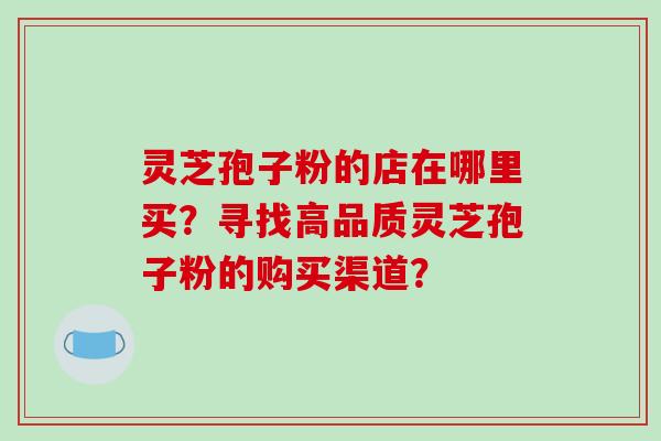 灵芝孢子粉的店在哪里买？寻找高品质灵芝孢子粉的购买渠道？
