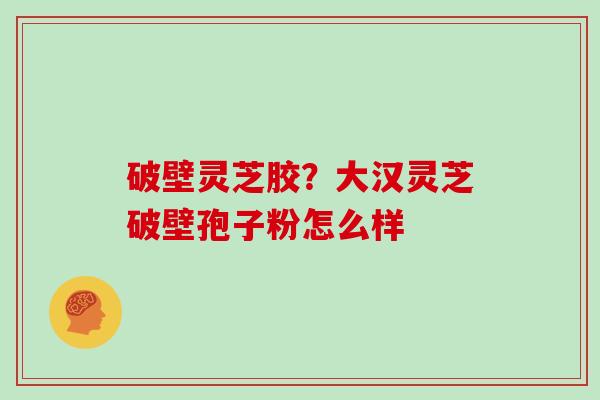 破壁灵芝胶？大汉灵芝破壁孢子粉怎么样