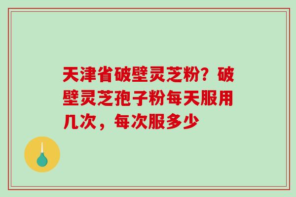 天津省破壁灵芝粉？破壁灵芝孢子粉每天服用几次，每次服多少