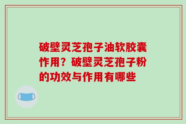 破壁灵芝孢子油软胶囊怍用？破壁灵芝孢子粉的功效与作用有哪些