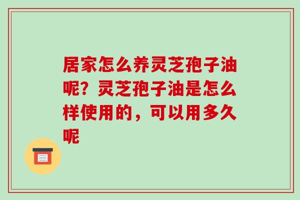 居家怎么养灵芝孢子油呢？灵芝孢子油是怎么样使用的，可以用多久呢