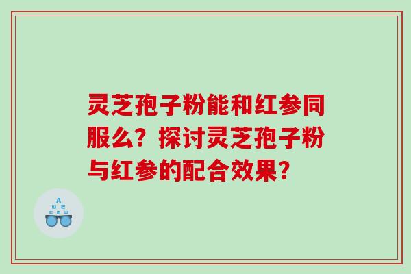 灵芝孢子粉能和红参同服么？探讨灵芝孢子粉与红参的配合效果？