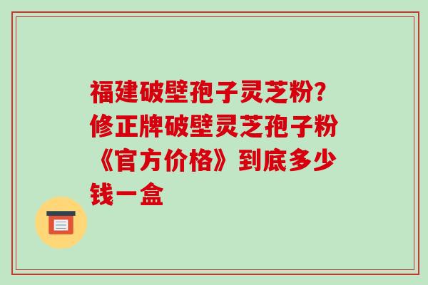 福建破壁孢子灵芝粉？修正牌破壁灵芝孢子粉《官方价格》到底多少钱一盒