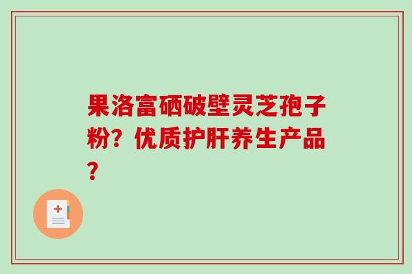 果洛富硒破壁灵芝孢子粉？优质养生产品？