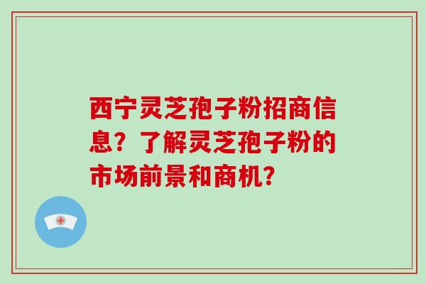 西宁灵芝孢子粉招商信息？了解灵芝孢子粉的市场前景和商机？