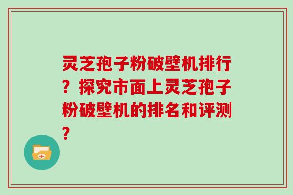 灵芝孢子粉破壁机排行？探究市面上灵芝孢子粉破壁机的排名和评测？