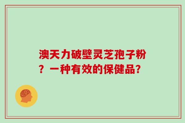 澳天力破壁灵芝孢子粉？一种有效的保健品？