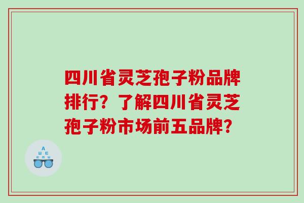四川省灵芝孢子粉品牌排行？了解四川省灵芝孢子粉市场前五品牌？