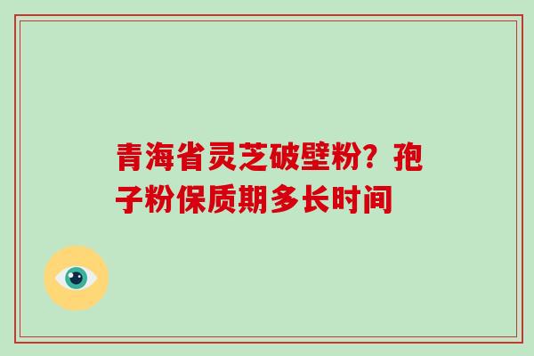 青海省灵芝破壁粉？孢子粉保质期多长时间