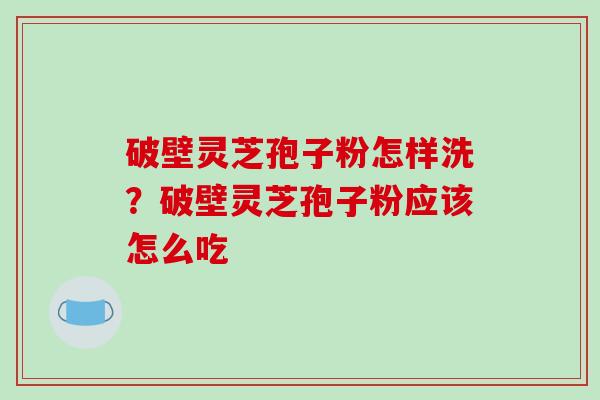 破壁灵芝孢子粉怎样洗？破壁灵芝孢子粉应该怎么吃