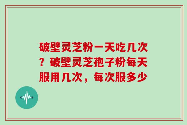 破壁灵芝粉一天吃几次？破壁灵芝孢子粉每天服用几次，每次服多少