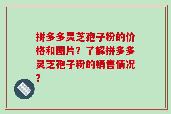 拼多多灵芝孢子粉的价格和图片？了解拼多多灵芝孢子粉的销售情况？