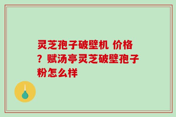 灵芝孢子破壁机 价格？赋汤亭灵芝破壁孢子粉怎么样