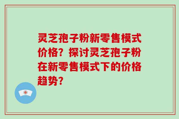 灵芝孢子粉新零售模式价格？探讨灵芝孢子粉在新零售模式下的价格趋势？