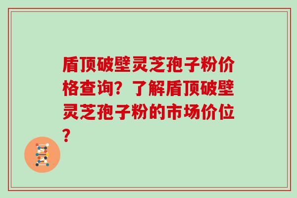 盾顶破壁灵芝孢子粉价格查询？了解盾顶破壁灵芝孢子粉的市场价位？