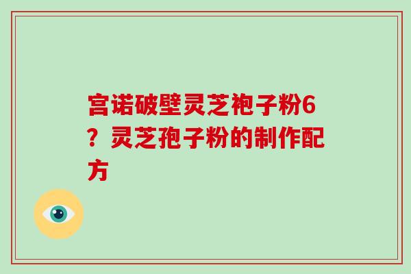 宫诺破壁灵芝袍子粉6？灵芝孢子粉的制作配方