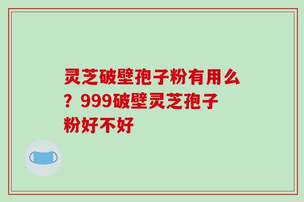 灵芝破壁孢子粉有用么？999破壁灵芝孢子粉好不好