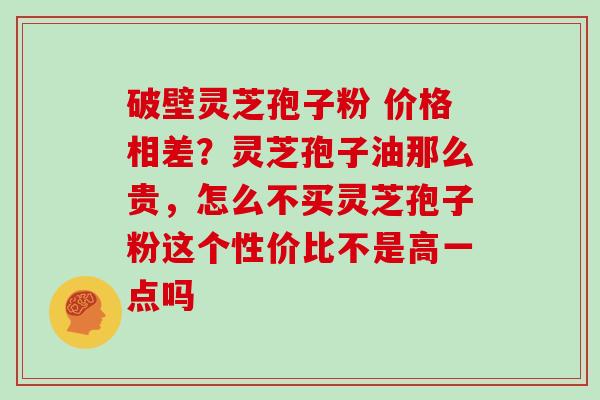 破壁灵芝孢子粉 价格相差？灵芝孢子油那么贵，怎么不买灵芝孢子粉这个性价比不是高一点吗