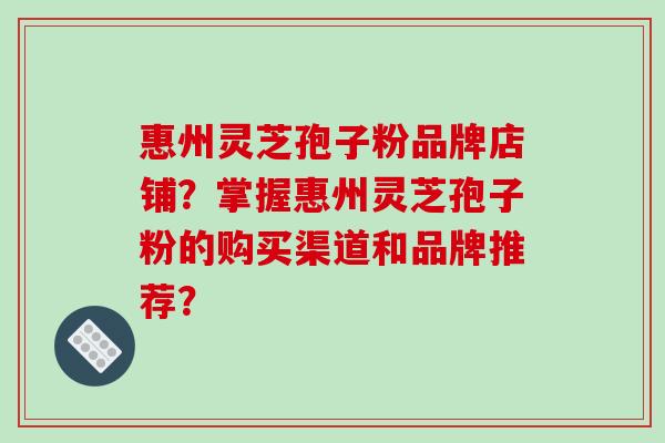 惠州灵芝孢子粉品牌店铺？掌握惠州灵芝孢子粉的购买渠道和品牌推荐？