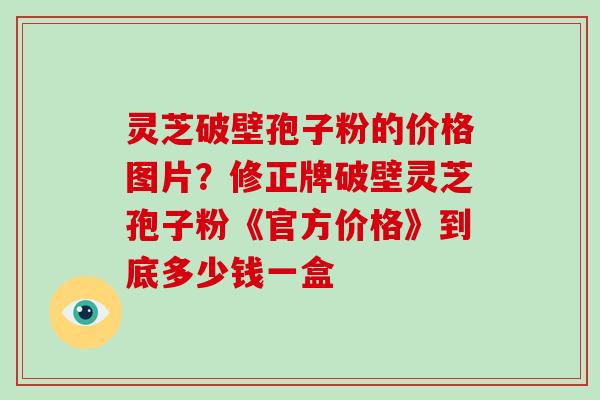 灵芝破壁孢子粉的价格图片？修正牌破壁灵芝孢子粉《官方价格》到底多少钱一盒