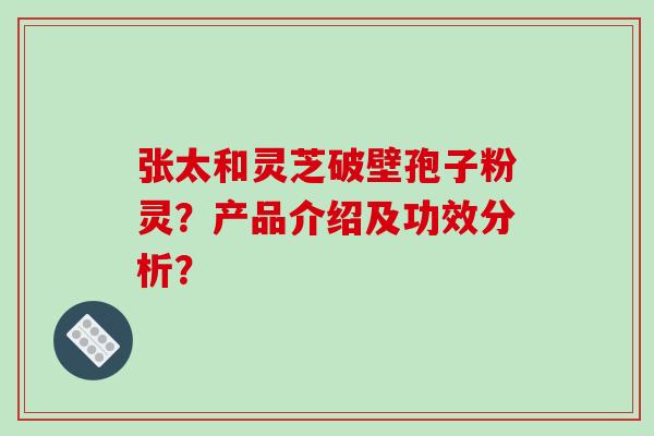张太和灵芝破壁孢子粉灵？产品介绍及功效分析？
