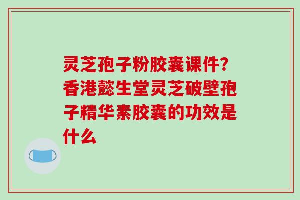 灵芝孢子粉胶囊课件？香港懿生堂灵芝破壁孢子精华素胶囊的功效是什么