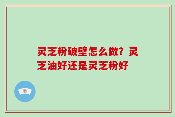 灵芝粉破壁怎么做？灵芝油好还是灵芝粉好