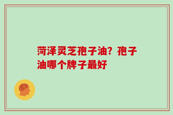 菏泽灵芝孢子油？孢子油哪个牌子好