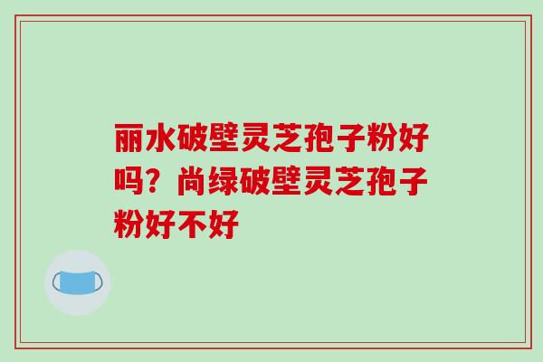 丽水破壁灵芝孢子粉好吗？尚绿破壁灵芝孢子粉好不好