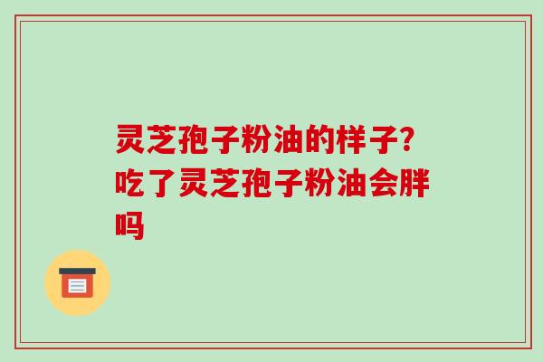 灵芝孢子粉油的样子？吃了灵芝孢子粉油会胖吗