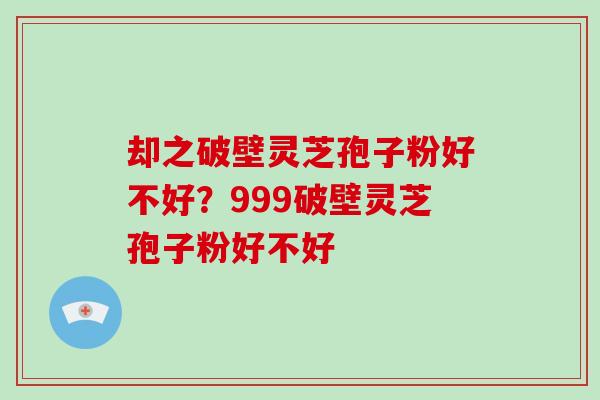 却之破壁灵芝孢子粉好不好？999破壁灵芝孢子粉好不好