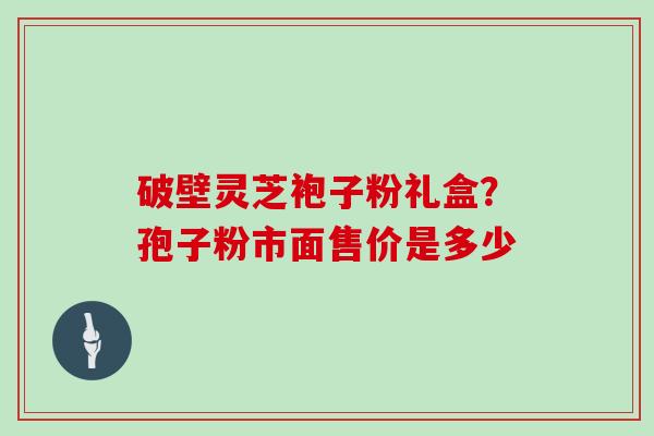 破壁灵芝袍子粉礼盒？孢子粉市面售价是多少
