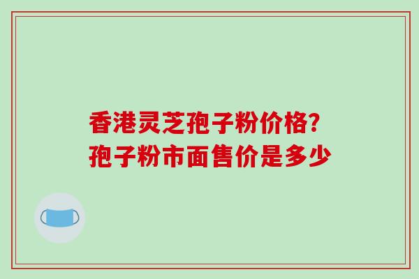 香港灵芝孢子粉价格？孢子粉市面售价是多少