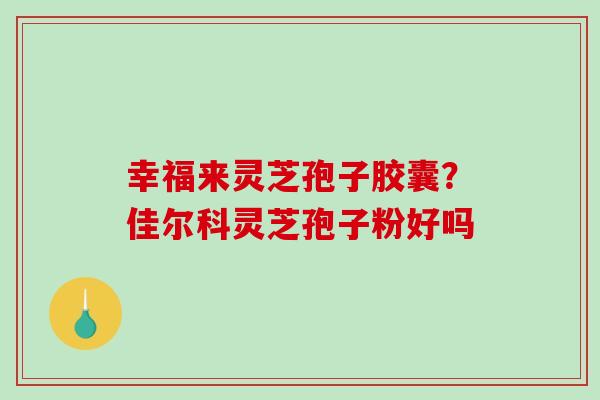 幸福来灵芝孢子胶囊？佳尔科灵芝孢子粉好吗