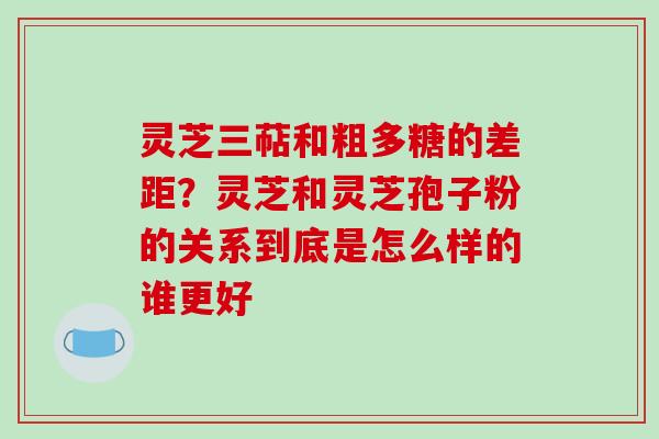 灵芝三萜和粗多糖的差距？灵芝和灵芝孢子粉的关系到底是怎么样的谁更好