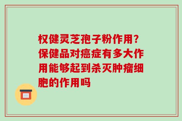权健灵芝孢子粉作用？保健品对症有多大作用能够起到杀灭细胞的作用吗