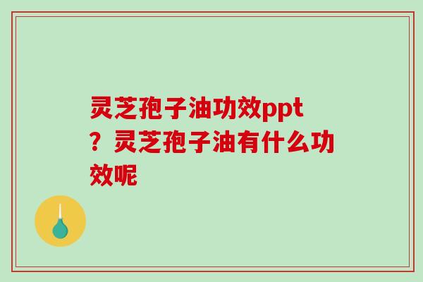 灵芝孢子油功效ppt？灵芝孢子油有什么功效呢