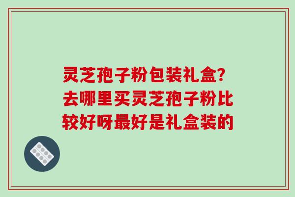 灵芝孢子粉包装礼盒？去哪里买灵芝孢子粉比较好呀好是礼盒装的