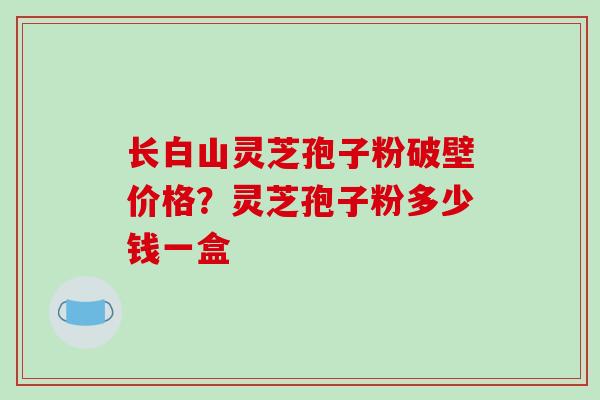 长白山灵芝孢子粉破壁价格？灵芝孢子粉多少钱一盒