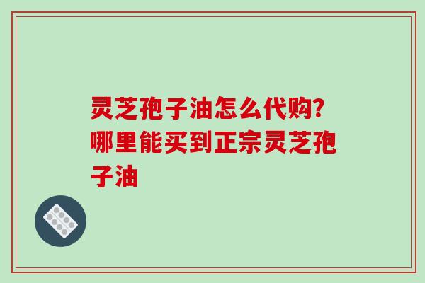 灵芝孢子油怎么代购？哪里能买到正宗灵芝孢子油