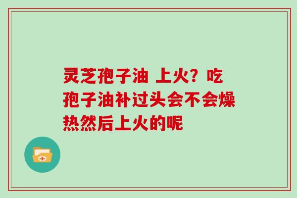 灵芝孢子油 上火？吃孢子油补过头会不会燥热然后上火的呢