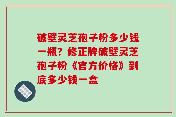 破壁灵芝孢子粉多少钱一瓶？修正牌破壁灵芝孢子粉《官方价格》到底多少钱一盒