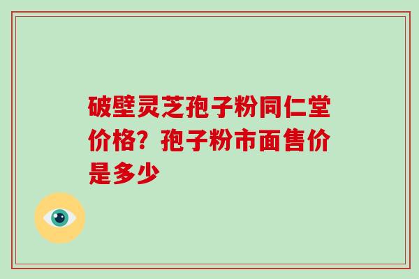 破壁灵芝孢子粉同仁堂价格？孢子粉市面售价是多少