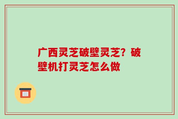 广西灵芝破壁灵芝？破壁机打灵芝怎么做