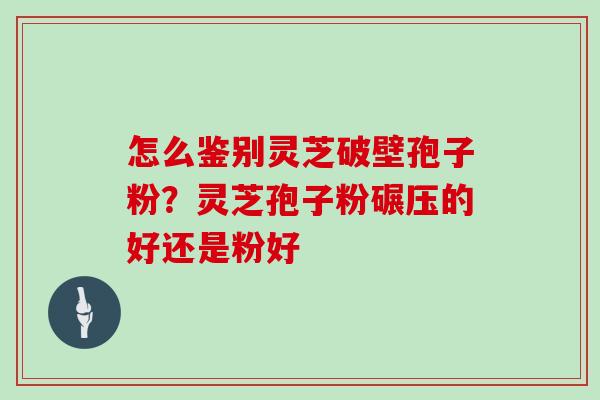 怎么鉴别灵芝破壁孢子粉？灵芝孢子粉碾压的好还是粉好
