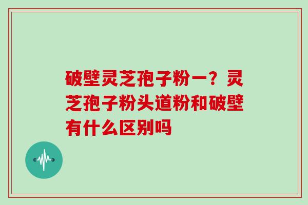 破壁灵芝孢子粉一？灵芝孢子粉头道粉和破壁有什么区别吗