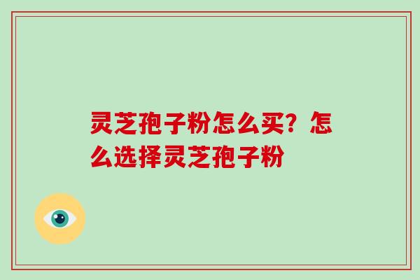 灵芝孢子粉怎么买？怎么选择灵芝孢子粉